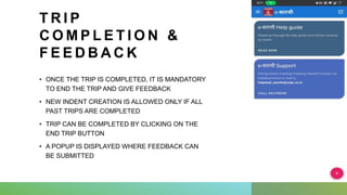 T R I P
C O M P L E T I O N &
F E E D B A C K
• ONCE THE TRIP IS COMPLETED, IT IS MANDATORY
TO END THE TRIP AND GIVE FEEDBACK
• NEW INDENT CREATION IS ALLOWED ONLY IF ALL
PAST TRIPS ARE COMPLETED
• TRIP CAN BE COMPLETED BY CLICKING ON THE
END TRIP BUTTON
• A POPUP IS DISPLAYED WHERE FEEDBACK CAN
BE SUBMITTED
 