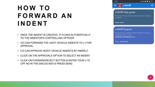H O W T O
F O R WA R D A N
I N D E N T
• ONCE THE INDENT IS CREATED, IT FLOWS AUTOMATICALLY
TO THE INDENTOR'S CONTROLLING OFFICER
• CO CAN FORWARD THE LIGHT VEHICLE INDENTS TO L1 FOR
APPROVAL
• CO CAN APPROVE HEAVY VEHICLE INDENTS BY HIMSELF
• CLICK ON THE APPROVALS OPTION TO SELECT AN INDENT
• CLICK ON FORWARD/REJECT BUTTON & ENTER YOUR L1'S
CPF NO IN THE DIALOG BOX & PRESS SEND
 
