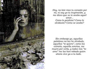 Hoy, no late mas tu corazón por mi, ni soy yo tu inspiración, y me dices que se te acabo aquel amor... Como lo perdiste? Como lo olvidaste? Como se acabo?  Sin embargo yo, aquellas palabras no las he olvidado, aquellos “te quiero”, como los extraño, aquella sonrisa, me muero por verla, y todos mis “te amo” me los han robado quien ahora vive ya a tu lado.  