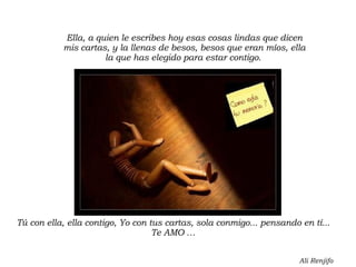 Ella, a quien le escribes hoy esas cosas lindas que dicen mis cartas, y la llenas de besos, besos que eran míos, ella la que has elegido para estar contigo.  Tú con ella, ella contigo, Yo con tus cartas, sola conmigo... pensando en tí... Te AMO … Ali Renjifo 