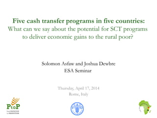 Five cash transfer programs in five countries:
What can we say about the potential for SCT programs
to deliver economic gains to the rural poor?
Solomon Asfaw and Joshua Dewbre
ESA Seminar
Thursday, April 17, 2014
Rome, Italy
 