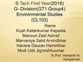 B.Tech First Year(2018)
G- Division(GT1 Group4)
Environmental Studies
(CL103)
Name
Kush Ketankumar Kapadia
Mansuri Zaid Ashraf
Marvaniya Sahil Arvindbhai
Nanera Gaurav Hamirbhai
Modi Udit Jigneshkuumar
To,Prof. Hemanth M.
Kamplimath
 
