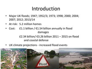 Introduction
• Major UK floods; 1947; 1952/3; 1973; 1998; 2000; 2004;
2007; 2012; 2013/14
• At risk: 5.2 million homes
• C...