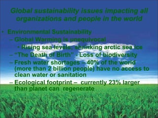 Global sustainability issues impacting all organizations and people in the world Environmental Sustainability Global Warming is unequivocal Rising sea levels; shrinking arctic sea ice “ The Death of Birth” - Loss of biodiversity  Fresh water shortages – 40% of the world (more than 2 billion people) have no access to clean water or sanitation Ecological footprint –  currently 23% larger than planet can  regenerate  