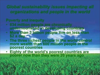 Global sustainability issues impacting all organizations and people in the world Poverty and Inequity 834 million people are chronically undernourished in developing countries More than 3 billion people live on less than $2 a day The three richest people in the world control more wealth than 600 million people in the poorest countries Eighty of the world’s poorest countries are poorer now than they were 20 years ago 