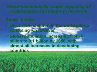 Global sustainability issues impacting all organizations and people in the world Social Justice One in five children in the world get no schooling whatsoever Global population increasing from 6 billion to 9.1 billion by 2050, with almost all increases in developing countries 