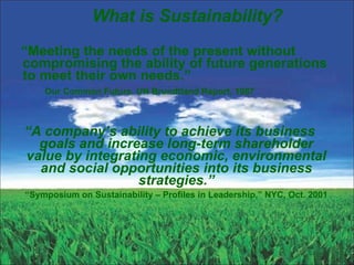 What is Sustainability? “ Meeting the needs of the present without compromising the ability of future generations to meet their own needs.” Our Common Future, UN Brundtland Report, 1987 “ A company’s ability to achieve its business goals and increase long-term shareholder value by integrating economic, environmental and social opportunities into its business strategies.” “ Symposium on Sustainability – Profiles in Leadership,” NYC, Oct. 2001 Key aspects: Focus  simultaneously  on the People, the Planet,  and  Profits Balancing/integrating  social, environmental, and economic factors for short and long-term performance 