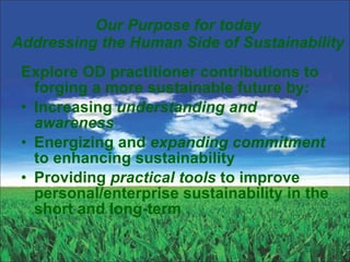 Our Purpose for today Addressing the Human Side of Sustainability Explore OD practitioner contributions to forging a more sustainable future by: Increasing  understanding and awareness Energizing and  expanding commitment  to enhancing sustainability Providing  practical tools  to improve personal/enterprise sustainability in the short and long-term 