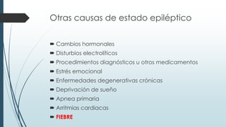 Otras causas de estado epiléptico
 Cambios hormonales
 Disturbios electrolíticos
 Procedimientos diagnósticos u otros medicamentos
 Estrés emocional
 Enfermedades degenerativas crónicas
 Deprivación de sueño
 Apnea primaria
 Arritmias cardiacas
 FIEBRE
 