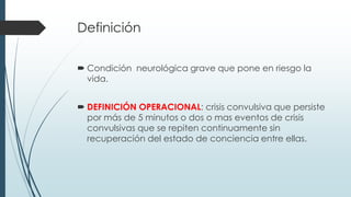 Definición
 Condición neurológica grave que pone en riesgo la
vida.
 DEFINICIÓN OPERACIONAL: crisis convulsiva que persiste
por más de 5 minutos o dos o mas eventos de crisis
convulsivas que se repiten continuamente sin
recuperación del estado de conciencia entre ellas.
 