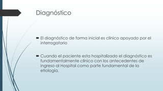 Diagnóstico
 El diagnóstico de forma inicial es clínico apoyado por el
interrogatorio
 Cuando el paciente esta hospitalizado el diagnóstico es
fundamentalmente clínico con los antecedentes de
ingreso al Hospital como parte fundamental de la
etiología.
 