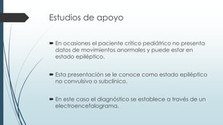 Estudios de apoyo
 En ocasiones el paciente crítico pediátrico no presenta
datos de movimientos anormales y puede estar en
estado epiléptico.
 Esta presentación se le conoce como estado epiléptico
no convulsivo o subclínico.
 En este caso el diagnóstico se establece a través de un
electroencefalograma.
 
