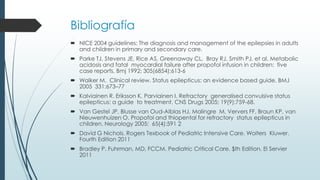 Bibliografía
 NICE 2004 guidelines: The diagnosis and management of the epilepsies in adults
and children in primary and secondary care.
 Parke TJ, Stevens JE, Rice AS, Greenaway CL, Bray RJ, Smith PJ, et al. Metabolic
acidosis and fatal myocardial failure after propofol infusion in children: five
case reports. Bmj 1992; 305(6854):613-6
 Walker M. Clinical review. Status epilepticus: an evidence based guide. BMJ
2005 331:673–77
 Kalviainen R, Eriksson K, Parviainen I. Refractory generalised convulsive status
epilepticus: a guide to treatment. CNS Drugs 2005; 19(9):759-68.
 Van Gestel JP, Blusse van Oud-Alblas HJ, Malingre M, Ververs FF, Braun KP, van
Nieuwenhuizen O. Propofol and thiopental for refractory status epilepticus in
children. Neurology 2005; 65(4):591 2
 David G Nichols. Rogers Texbook of Pediatric Intensive Care. Wolters Kluwer.
Fourth Edition 2011
 Bradley P. Fuhrman, MD, FCCM. Pediatric Critical Care. $th Edition. El Servier
2011
 