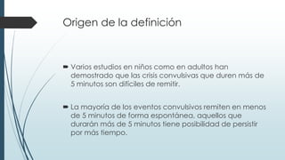 Origen de la definición
 Varios estudios en niños como en adultos han
demostrado que las crisis convulsivas que duren más de
5 minutos son difíciles de remitir.
 La mayoría de los eventos convulsivos remiten en menos
de 5 minutos de forma espontánea, aquellos que
durarán más de 5 minutos tiene posibilidad de persistir
por más tiempo.
 