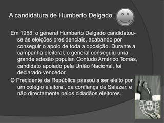 As eleições de 1945A oposição ao regime de Salazar cresceu quando, em 1945, terminou a 2.ª Guerra Mundial,com a vitória dos países democráticos.Em 1945,Salazar dissolveu a Assembleia Nacional e marcou eleições legislativas.A oposição  uniu-se e criou o MUD (Movimento de Unidade Democrática). A União Nacional não teve adversários nestas eleições e elegeu todos os seus candidatos.