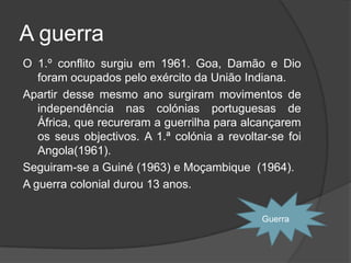 A guerra colonialSalazar recusa a indepêndencia das colónias.Um dos problemas mais difíceis que Salazar teve foi a guerra colonial.A recusa de Salazar em reconhecer o diretio à independência das colóniasPortuguesas provocou a revolta das populações africanas e a hostilidade da União Indiana.