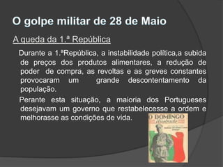 O golpe militar de 28 de MaioA queda da 1.ª RepúblicaDurante a 1.ªRepública, a instabilidade política,a subida de preços dos produtos alimentares, a redução de poder  de compra, as revoltas e as greves constantes provocaram um  grande descontentamento da população.   Perante esta situação, a maioria dos Portugueses desejavam um governo que restabelecesse a ordem e melhorasse as condições de vida.