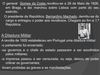 O general  Gomes da Costa revoltou-se a 28 de Maio de 1926, em Braga, e daí marchou sobre Lisboa com parte do seu exército.  O presidente da República, Bernardino Machado, demitiu-se do cargo e entregou o poder aos revoltosos. Chegara ao fim a 1.ª República.A Ditadura MilitarA revolta de 1926 estabeleceu em Portugal uma ditadura militar:-o parlamento foi encerrado;-os governos e o chefe do estado passaram a ser escolhidos pelos militares;-a imprensa passou a ser censurada, ou seja, deixou de poder criticar os governantes;-foram proibidas as greves e as manifestações.