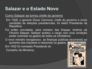 Salazar e o Estado NovoComo Salazar se tornou chefe do governoEm 1928, o general Óscar Carmona, chefe do governo e único candidato às eleições presidenciais, foi eleito Presidente da República.Foi então convidado, para ministro das finaças, António de Oliveira Salazar. Salazar aceitou o cargo com uma condição  poder controlar os gastos de todos os ministérios.O novo ministro reorganizou  as finanças públicas recorrendo ao aumento dos impostos e reduzindo os gastos.Em 1932 foi nomeado Presidente do Conselho de Ministros.
