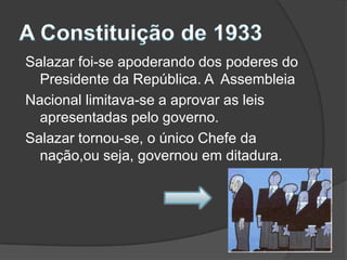 A Constituição de 1933Salazar foi-se apoderando dos poderes do Presidente da República. A  AssembleiaNacional limitava-se a aprovar as leis apresentadas pelo governo.Salazar tornou-se, o único Chefe da nação,ou seja, governou em ditadura.