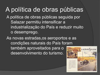 A política de obras públicasA política de obras públicas seguida por Salazar permitiu intensificar a industrialização do País e reduzir muito o desemprego.As novas estradas,os aeroportos e as condições naturais do País foram também aproveitados para o desenvolvimento do turismo.