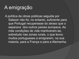 A emigraçãoA política de obras públicas seguida por Salazar não foi, no entanto, suficiente para que Portugal recuperasse do atraso que o separava  dos outros países europeus. As más condições de vida mantiveram-se, sobretudo nas zonas rurais, o que levou muitos portugueses a emigrarem, na sua maioria, para a França e para a Alemanha.