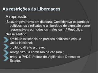 As restrições às Liberdades A repressão Salazar governava em ditadura. Considerava os partidos políticos, os sindicatos e a liberdade de exprssão como responsáveis por todos os males da 1.ª República.Nesse sentido:proibiu a existência de partidos políticos e criou a União Nacional;