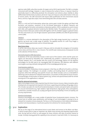 ESA Technology Strategy36
aperture radar (SAR), subsurface sounder, IR mapper and an IR/UV spectrometer. The SAR is a complex
instrument with heritage. However, in order to observe the surface of Venus, it requires S-band (or
potentially lower) to sufficiently penetrate the atmosphere and extreme phase stability to allow
(differential) interferometry to produce 3D terrain maps and measure surface deformation in the case
of seismic events. The SAR instrument will require delta-qualification for the environment around
Venus, and has a high data output, hence demanding data rates and data volumes.
SPICA
SPICA is a mid and far-IR observatory, whose key science goals include the galaxy and black hole
formation and evolution, resolution of the far-infrared polarisation of galactic filaments and
understanding the formation and evolution of planetary systems. SPICA is proposed as a joint mission
with JAXA, with payload elements funded by the Member States. The payload consists a 2.5m SiC
Ritchey-Chretien telescope cooled to below 8K together with the shielded cryogenic payload module.
The two instruments are a Far-IR high-resolution spectrometer (SAFARI) and a Mid-IR spectrometer/
camera (SMI).
THESEUS
THESEUS is a mission dedicated to the observation of the high energy transient sky, in particular
gamma ray bursts over a wide range of redshifts. The payload consists of a soft X-ray imager, a
X-Gamma imaging spectrometer and an infrared telescope.
New Science Ideas
A call for new science ideas was issued in February 2016 to stimulate the emergence of innovative
science ideas and future M or L class missions. The scientific peer review process of proposals has led
to the selection of three themes:
Astrometry-based on NIR observations
A weakness of the Gaia astrometry mission is that much of the Galactic centre and the spiral arm
regions are obscured by interstellar dust. Traditionally, this problem is overcome by switching to
infrared, however, this is not feasible with the current CCD technology. Options for the detector
technologies for the NIR need to be investigated (NIR TDI detectors, APS detectors with different
scanning/de-scanning methods), taking benefit of the knowledge gained by Gaia.
Small planetary platforms
A recurrent problem of planetary mission proposals is that they are difficult to fit within an M-Class
budget envelope. The challenge is to provide a toolbox and building blocks for potential future
proposals, rather than defining a very specific mission case. Novel concepts, such as a small platform
delivering a set of cubesats for multipoint observations, can provide a fruitful path for future missions.
Correspondingly, miniaturisation of optical systems (e.g. cameras and spectrometers) both for remote
sensing and in-situ applications is required.
Need for advanced technologies
Optics technologies remain a very important base for future Science missions. Many innovative optics
developments are expected to be required in the future, supporting and enabling cutting edge science.
This includes cryo-optics for new IR and fundamental physics missions and special optics and systems
for unusual environments (e.g. high radiation, high temperature, high g-loads, Venus atmosphere).
Furthermore, scientific missions are usually pushing the technical feasibility in terms of stability and
accuracy requirements.
Quantum technologies
Quantum technologies are a major enabler of potential future fundamental physics missions. The
current lack of suitable space qualification and heritage of such technologies is proving to be an
obstacle for innovative mission proposals. The focus is on the boundaries of and relationship between
quantum and classical physics, in particular quantum de-coherence for massive particles.
5.1.2	Exploration
We are on the verge of an international drive to send robots and humans to the Moon and Mars,
in which Europe wants to play an important role. While many exciting and rewarding opportunities
exist, the key will be to focus on and prepare for those missions and roles of primary interest to
Europe. Similarly, having gained the capability to live and work in Low Earth Orbit, it is necessary to
 