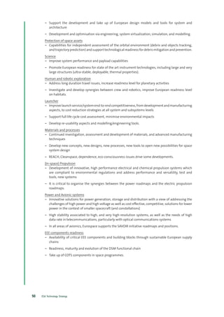 ESA Technology Strategy50
–– Support the development and take up of European design models and tools for system and
architecture
–– Development and optimisation via engineering, system virtualization, simulation, and modelling.
Protection of space assets
–– Capabilities for independent assessment of the orbital environment (debris and objects tracking,
and trajectory prediction) and support technological readiness for debris mitigation and prevention.
Science
–– Improve system performance and payload capabilities
–– Promote European readiness for state of the art instrument technologies, including large and very
large structures (ultra-stable, deployable, thermal properties).
Human and robotic exploration
–– Address long duration travel issues, increase readiness level for planetary activities
–– Investigate and develop synergies between crew and robotics, improve European readiness level
on habitats.
Launcher
–– Improvelaunchservice/systemend-to-endcompetitiveness,fromdevelopmentandmanufacturing
aspects, to cost reduction strategies at all system and subsystems levels
–– Support full life cycle cost assessment, minimise environmental impacts
–– Develop re-usability aspects and modelling/engineering tools.
Materials and processes
–– Continued investigation, assessment and development of materials, and advanced manufacturing
techniques
–– Develop new concepts, new designs, new processes, new tools to open new possibilities for space
system design
–– REACH, Cleanspace, dependence, eco-consciousness issues drive some developments.
(In-space) Propulsion
–– Development of innovative, high performance electrical and chemical propulsion systems which
are compliant to environmental regulations and address performance and versatility, test and
tools, new systems
–– It is critical to organise the synergies between the power roadmaps and the electric propulsion
roadmaps.
Power and Avionic systems
–– Innovative solutions for power generation, storage and distribution with a view of addressing the
challenges of high power and high voltage as well as cost effective, competitive, solutions for lower
power in the context of smaller spacecraft (and constellations)
–– High stability associated to high, and very high-resolution systems, as well as the needs of high
data rate in telecommunications, particularly with optical communications systems
–– In all areas of avionics, Eurospace supports the SAVOIR initiative roadmaps and positions.
EEE components readiness
–– Availability of critical EEE components and building blocks through sustainable European supply
chains
–– Readiness, maturity and evolution of the DSM functional chain
–– Take up of COTS components in space programmes.
 