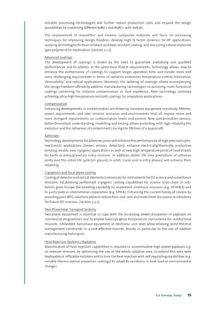 ESA Technology Strategy 55
versatile processing technologies will further reduce production costs and expand the design
possibilities by combining different MMCs and MMCs with metals.
The improvement of monolithic and ceramic composite materials will focus on processing
techniques for improving design freedom, develop high Q factor ceramics for RF applications,
spraying technologies for heat resistant and wear resistant coating, and low curing natural materials
(geo-polymers) for exploration. (section 5.1.2).
Advanced coatings
The development of coatings is driven by the need to guarantee availability and qualified
performances and to address at the same time REACH requirements. Technology allows now to
enhance the performance of coatings to support longer operation time and handle more and
more challenging requirements in terms of radiation protection, temperature control, lubrication,
‘demisability’ and optical applications. Moreover, the tailoring of coatings allows accompanying
the design freedom offered by additive manufacturing technologies or achieving multi-functional
coatings combining for instance contamination or dust repellence. New technology promises
achieving ultra-high temperature resistant coatings for propulsion applications.
Contamination
Enhancing developments in contamination are driven by increased equipment sensitivity, lifetime,
power requirements and new mission scenarios and environments that all impose more and
more stringent requirements on contamination levels and control. New contamination sensors,
better theoretical understanding, modelling and testing allows predicting with high reliability the
evolution and the behaviour of contaminants during the lifetime of a spacecraft.
Adhesives
Technology developments for adhesive joints will enhance the performances of high precision opto-
mechanical applications (lenses, mirrors, detectors), enhance electrically/thermally conductive
bonding, enable new cryogenic applications as well as new high temperature joints of heat shields
for Earth re-entry/planetary entry missions. In addition, better life time predictions of adhesive
joints over the entire life cycle (on ground, in-orbit, cruise and re-entry phases) will enhance their
reliability.
Cryogenics and focal plane cooling
Cooling of detector and optical elements is necessary for instruments for EO, science and surveillance
missions. Establishing performant cryogenic cooling capabilities for science (cryo-chain or sub-
Kelvin) gives Europe the enabling capability to implement ambitious missions (e.g. ATHENA) and
to participate in international cooperation (e.g. SPICA). Enhancing the current family of coolers by
providing post-MTG solutions allow to reduce their size, cost and make them less prone to vibrations
for future EO missions. (section 5.3.2)
Two-Phase Heat Transport Systems
Two-phase equipment is essential to cope with the increasing power dissipation of payloads on
commercial programmes and to enable low/cryo-genic temperature instruments for institutional
missions. Embedded two-phase equipment at electronic unit level allow relieving some thermal
management constraints in a cost-effective manner, thanks in particular to the use of additive
manufacturing techniques.
Heat Rejection Systems / Radiators
Maximisation of heat rejection capabilities is required to accommodate high power payloads e.g.
on telecom missions by optimising the use of the whole radiative area, to extend this area with
deployable or inflatable radiators and to tune the heat rejection with self-regulating capabilities (e.g.
variable thermo-optical properties coatings) to adapt to variations in heat load or environmental
changes.
 