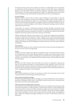 ESA Technology Strategy 57
The tailoring of data systems will be enabled via on-the-fly re-configurability of the functionalities
at module level and the development of specific modules. This new Data System development
approach will enable tighter hardware and software integration allowing for software elaboration
and verification in the early spacecraft development phases. This significantly reduces the required
number of software versions and the efforts during qualification and commissioning phases.
On-board software
Advanced software functions will be enhance system flexibility and functionality, in particular
autonomy: fault management, planning and scheduling, intelligent control, on-board analysis of
payload data (big data applications) which in turn will enable the envisaged challenging robotic and
scientific missions, while remaining within the targeted schedule and cost. Most of these can now use
recent advances in artificial intelligence, which however still represent challenges related to software
engineering and performance.
Enhancements are required in productivity, complexity, reactivity, flexibility: Productivity will be
enhanced through automation and a model based approach. Complexity will be adequately managed
via early feasibility assessment and behaviour verification.The development of reference architectures,
targeted to the functional domain, will enhance reactivity and flexibility.
Software development objectives will be based on first, model driven engineering and reference
architecture engineering streamlining the software development from requirement engineering to
validation through reuse and automation; second a software factory approach which will provide
a seamless process for software generation and test, and third, the introduction of new advanced
software technologies (e.g. artificial intelligence) to enable new functions for future system efficiency
and flexibility.
Control systems
Advanced control systems for future scientific and commercial missions will require developments in
the areas of sensors, system and engineering.
Sensors
European Star Tracker suppliers have captured a large global market. These will be further enhanced
via a new generation of star trackers offering medium to very high accuracy, fully European inertial
measurement units based on highly competitive gyros and accelerometers, optical navigation sensors
and lidars; sun and Earth sensors, magnetometers and magnetic torquers, reaction wheels and control
momentum gyros.
System
New AOCS and GNC functional chains will enable new missions and applications requiring very
high accuracy pointing (including line of sight stabilization within payloads), ascent and re-entry
(including reusable launchers), autonomous rendez-vous and docking (for exploration as well as in-
orbit servicing and assembly), entry, descent and landing, drag free and formation flying, absolute and
relative navigation techniques (in LEO and beyond).
Engineering
AOCS enhanced techniques and tools are necessary to satisfy more demanding missions while
improving the efficiency of the design and verification process.
Optical and RF metrology technologies
Formation flying radio frequency, optical metrology and combined orbit/attitude control represent a
key technical challenge to deliver precise and reliable in-orbit servicing missions, starting with the
twin Proba-3 precision formation flying satellites.
TT&C transponders and Payload Data Transmitters
The trends are to strive continually for optimised functional and architectural partitioning, further
miniaturised components; to enable operations at weaker signal conditions; to cope adaptively with
harsh environments; to enhance the TT&C subsystem to support science measurements; to further
reduce the power required to receive each bit across far distances. Transponder and PDT technologies
take inherent advantage of the spin-in from modern terrestrial concepts, design methodologies as
well as digital and analogue technologies developed for non-space communication systems and
applications.
 