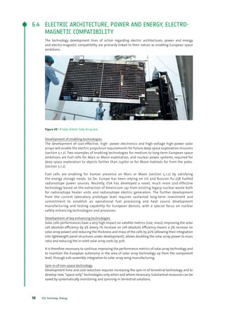 ESA Technology Strategy58
6.4	 ELECTRIC ARCHITECTURE, POWER AND ENERGY, ELECTRO-
MAGNETIC COMPATIBILITY
The technology development lines of action regarding electric architectures, power and energy
and electro-magnetic compatibility are primarily linked to their nature as enabling European space
ambitions.
Figure 20 - A Solar-Orbiter Solar Array test.
Development of enabling technologies
The development of cost-effective, high- power electronics and high-voltage high-power solar
arrays will enable the electric propulsion requirements for future deep space exploration missions
(section 5.1.2). Two examples of enabling technologies for medium to long term European space
ambitions are fuel cells for Mars or Moon exploration, and nuclear power systems, required for
deep space exploration to objects farther than Jupiter or for Moon habitats far from the poles.
(section 5.1.2)
Fuel cells are enabling for human presence on Mars or Moon (section 5.1.2) by satisfying
the energy storage needs. So far, Europe has been relying on US and Russian Pu-238 fuelled
radioisotope power sources. Recently, ESA has developed a novel, much more cost-effective
technology based on the extraction of Americium-241 from existing legacy nuclear waste both
for radioisotope heater units and radioisotope electric generators. The further development
from the current laboratory prototype level requires sustained long-term investment and
commitment to establish an operational fuel processing and heat source development
manufacturing and testing capability for European devices, with a special focus on nuclear
safety enhancing technologies and processes.
Development of key enhancing technologies
Solar cells performances have a very high impact on satellite metrics (size, mass). Improving the solar
cell absolute efficiency by 3% (every 1% increase on cell absolute efficiency means a 3% increase on
solar array power) and reducing the thickness and mass of the cells by 30% (allowing their integration
into lightweight panel structures under development), allows doubling the solar array power to mass
ratio and reducing the in-orbit solar array costs by 30%.
It is therefore necessary to continue improving the performance metrics of solar array technology and
to maintain the European autonomy in the area of solar array technology up from the component
level, through sub-assembly integration to solar array wing manufacturing.
Spin-in of non-space technology
Development time and cost reduction requires increasing the spin-in of terrestrial technology and to
develop new, “space-only” technologies only when and where necessary. Substantial resources can be
saved by systematically monitoring and spinning-in terrestrial solutions.
 