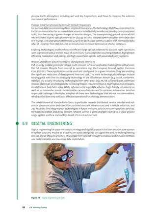 ESA Technology Strategy68
plasma, Earth atmosphere including wet and dry troposphere, and those to increase the antenna
mechanical performance.
Payload Data Transmission Systems in Optical Frequencies
For payload data transmission systems in optical frequencies, the technology R&D focus is on direct-to-
Earth communication for increased data return or substantially smaller on-board systems compared
to RF, thus becoming a game-changer in mission designs. The corresponding ground terminals fall
into small (60-100cm) optical antennas for LEO up to Lunar distance communication with data rates
of 1-10Gbps, and large ground terminals (4-12m) for deep space communication with normalised data
rates of 100Mbps from 1AU distance or miniaturised on-board terminals at shorter distances.
Enabling technologies are therefore cost-efficient large optical antennas for day and night operations
with segmented optical mirrors made of aluminium, standard photon counting detectors, high photon
efficiency modulation and coding, and high-power laser uplinks with associated safety systems.
Mission Operations Data Systems and Standardised Interfaces
ESA strategy in data systems is to have multi-mission software application building blocks that cover
the full mission lifecycle from concept to operations (e.g. the European Ground System Common
Core, EGS-CC). These applications are re-used and configured for a given missions. They are enabling
the significant reduction of development time and cost. The main technological challenges include
keeping pace with the fast changing technology in the IT/software domain (e.g. cloud, containers,
DevOps) and quickly introducing technologies from other areas (e.g. AR/VR, advanced MMI, optimised
mission planning), which respond to increasing mission requirements (e.g. rover/exploration missions,
constellations, CubeSats, space safety, cybersecurity, large data volumes, high-fidelity simulators), as
well as to harmonise similar functionalities across domains and to increase automation. Another
important challenge is the faster adoption of these new technologies that are not mission enablers,
which can be done only with cost effective operational technology demonstrators.
The establishment of standard interfaces, in particular towards distributed, service oriented and net-
centric communication and operations architectures will enhance cost and schedule reduction, and
add flexibility. The integration of technologies in future missions, such as mission operations services,
file-based operation and delay tolerant network will be a game changer leading to a space-ground
single system and to a standard on-board reference architecture.
6.9	 DIGITAL ENGINEERING
Digital engineering for space missions is an integrated digital approach that uses authoritative sources
of system data and models as a continuum across disciplines to support the end-to-end engineering
process and all lifecycle activities. This ranges from concept through to disposal and includes methods
and tools to enable and maximise data exploitation.
Figure 29 - Digital engineering at work.
 