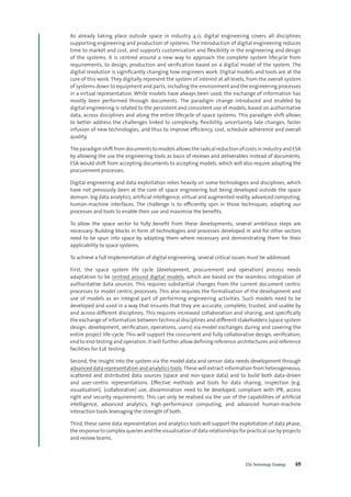 ESA Technology Strategy 69
As already taking place outside space in industry 4.0, digital engineering covers all disciplines
supporting engineering and production of systems. The introduction of digital engineering reduces
time to market and cost, and supports customisation and flexibility in the engineering and design
of the systems. It is centred around a new way to approach the complete system lifecycle from
requirements, to design, production and verification based on a digital model of the system. The
digital revolution is significantly changing how engineers work. Digital models and tools are at the
core of this work. They digitally represent the system of interest at all levels, from the overall system
of systems down to equipment and parts, including the environment and the engineering processes
in a virtual representation. While models have always been used, the exchange of information has
mostly been performed through documents. The paradigm change introduced and enabled by
digital engineering is related to the persistent and consistent use of models, based on authoritative
data, across disciplines and along the entire lifecycle of space systems. This paradigm shift allows
to better address the challenges linked to complexity, flexibility, uncertainty, late changes, faster
infusion of new technologies, and thus to improve efficiency, cost, schedule adherence and overall
quality.
The paradigm shift from documents to models allows the radical reduction of costs in industry and ESA
by allowing the use the engineering tools as basis of reviews and deliverables instead of documents.
ESA would shift from accepting documents to accepting models, which will also require adapting the
procurement processes.
Digital engineering and data exploitation relies heavily on some technologies and disciplines, which
have not previously been at the core of space engineering but being developed outside the space
domain: big data analytics, artificial intelligence, virtual and augmented reality, advanced computing,
human-machine interfaces. The challenge is to efficiently spin in those techniques, adapting our
processes and tools to enable their use and maximise the benefits.
To allow the space sector to fully benefit from these developments, several ambitious steps are
necessary. Building blocks in form of technologies and processes developed in and for other sectors
need to be spun into space by adapting them where necessary and demonstrating them for their
applicability to space systems.
To achieve a full implementation of digital engineering, several critical issues must be addressed.
First, the space system life cycle (development, procurement and operation) process needs
adaptation to be centred around digital models, which are based on the seamless integration of
authoritative data sources. This requires substantial changes from the current document centric
processes to model centric processes. This also requires the formalisation of the development and
use of models as an integral part of performing engineering activities. Such models need to be
developed and used in a way that ensures that they are accurate, complete, trusted, and usable by
and across different disciplines. This requires increased collaboration and sharing, and specifically
the exchange of information between technical disciplines and different stakeholders (space system
design, development, verification, operations, users) via model exchanges during and covering the
entire project life-cycle. This will support the concurrent and fully collaborative design, verification,
end to end testing and operation. It will further allow defining reference architectures and reference
facilities for E2E testing.
Second, the insight into the system via the model data and sensor data needs development through
advanced data representation and analytics tools. These will extract information from heterogeneous,
scattered and distributed data sources (space and non-space data) and to build both data-driven
and user-centric representations. Effective methods and tools for data sharing, inspection (e.g.
visualisation), (collaborative) use, dissemination need to be developed, compliant with IPR, access
right and security requirements. This can only be realised via the use of the capabilities of artificial
intelligence, advanced analytics, high-performance computing, and advanced human-machine
interaction tools leveraging the strength of both.
Third, these same data representation and analytics tools will support the exploitation of data phase,
the response to complex queries and the visualisation of data relationships for practical use by projects
and review teams.
 