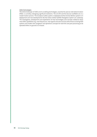 ESA Technology Strategy72
GNSS Technologies
The entire landscape of GNSS and its enabling technologies, essential for precise orbit determination
(POD), is currently undergoing significant evolutions. The US GPS and the Russian GLONASS are in a
modernisation process. The European Galileo system is deployed and the Chinese BeiDou system is in
deployment and new developments like the Indian Global Satellite Navigation System are underway.
The investigation, development and exploitation of new technologies and concepts related to these
new GNSS capabilities (e.g. new frequencies, new signals and new services) will enhance existing POD
systems and enable new navigation and operations concepts for real-time and post processing to be
operated either on-ground or on-board.
 