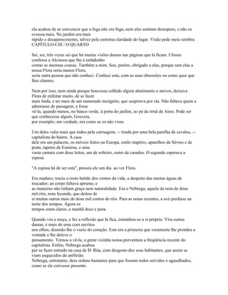 ela acabou de se convencer que a fuga não era fuga, nem eles sentiam desespero, e não os
evocou mais. No jardim era mais
rápido o desaparecimento, talvez pela extrema claridade do lugar. Visão pede meia sombra.
CAPÍTULO CIII / O QUARTO
Sei, sei, três vezes sei que há muitas visões dessas nas páginas que lá ficam. Ulisses
confessa a Alcinoos que lhe é enfadonho
contar as mesmas cousas. Também a mim. Sou, porém, obrigado a elas, porque sem elas a
nossa Flora seria menos Flora,
seria outra pessoa que não conheci. Conheci esta, com as suas obsessões ou como quer que
lhes chames.
Nem por isso, nem ainda porque houvesse colhido algum abatimento e nervos, deixava
Flora de enfeitar muito, de se fazer
mais linda, e ter mais de um namorado incógnito, que suspirava por ela. Não faltava quem a
admirasse de passagem, e fosse
vê-la, quando menos, no banco verde, à porta do jardim, ao pé da irmã de Aires. Pode ser
que conhecesse algum, Gouveia,
por exemplo; em verdade, era como se os não visse.
Um deles valia mais que todos pela carruagem, -- tirada por uma bela parelha de cavalos, -capitalista do bairro. A casa
dele era um palacete, os móveis feitos na Europa, estilo império, aparelhos de Sèvres e de
prata, tapetes de Esmirna, e uma
vasta camara com dous leitos, um de solteiro, outro de casados. O segundo esperava a
esposa.
"A esposa há de ser esta", pensou ele um dia. ao ver Flora.
Era maduro; trazia o rosto batido dos ventos da vida, a despeito das muitas águas de
toucador; ao corpo faltava aprumo, e
as maneiras não tinham graça nem naturalidade. Era o Nóbrega, aquele da nota de dous
mil-réis, nota fecunda, que deitou de
si muitas outras mais de dous mil contos de réis. Para as notas recentes, a avó perdiase na
noite dos tempos. Agora os
tempos eram claros, a manhã doce e pura.
Quando viu a moça, e fez a reflexão que lá fica, estranhou-se a si próprio. Vira outras
damas, e mais de uma com escritos
nos olhos, dizendo-lhe o vazio do coração. Esta era a primeira que veramente lhe prendeu a
vontade e lhe deteve o
pensamento. Tornou a vê-la; a gente vizinha notou porventura a freqüência recente do
capitalista. Enfim, Nóbrega acabou
por se fazer entrado na casa de D. Rita, com desgosto dos seus habitantes, que assim se
viam esquecidos do anfitrião.
Nóbrega, entretanto, dera ordens bastantes para que fossem todos servidos e agasalhados,
como se ele estivesse presente.

 