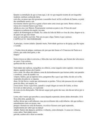 Quanto à contradição de que se trata aqui, é de ver que naquele recanto de um larguinho
modesto, nenhum conhecido daria
com eles, ao passo que eles gozariam o assombro local; tal foi a reflexão de Santos, se pode
dar semelhante nome a um
movimento interior que leva a gente a fazer antes uma cousa que outra. Resta a missa; a
missa em si mesma bastava que fosse
sabida no céu e em Maricá. Propriamente vestiram-se para o céu. O luxo do casal
temperava a pobreza da oração; era uma
espécie de homenagem ao finado. Se a alma de João de Melo os visse de cima, alegrar-se-ia
do apuro em que eles foram
rezar por um pobre escrivão. Não sou eu que o digo; Santos é que o pensou.
CAPÍTULO VI / MATERNIDADE
A princípio, vieram calados. Quando muito, Natividade queixou-se da igreja, que lhe sujara
o vestido.
-- Venho cheia de pulgas, continuou ela; por que não fomos a S. Francisco de Paula ou à
Glória, que estão mais perto, e são
limpas?
Santos trocou as mãos à conversa, e falou das ruas mal calçadas, que faziam dar solavancos
ao carro. Com certeza,
quebravam-lhe as molas.
Natividade não replicou, mergulhou no silêncio, como naquele outro capítulo, vinte meses
depois, quando tornava do Castelo
com a irmã. Os olhos não tinham a nota de deslumbramento que trariam então; iam parados
e sombrios, como de manhã e na
véspera. Santos, que já reparara nisso, perguntou-lhe o que é que tinha; ela não sei se lhe
respondeu de palavra; se alguma
disse, foi tão breve e surda que inteiramente se perdeu. Talvez não passasse de um simples
gesto de olhos, um suspiro, ou
cousa assim. Fosse o que fosse, quando o coupé chegou ao meio do Catete, os dous
levavam as mãos presas, e a expressão
do rosto era de abençoados. Não davam sequer pela gente das ruas; não davam talvez por si
mesmos.
Leitor, não é muito que percebas a causa daquela expressão; destes dedos abotoados. Já lá
ficou dita atrás, quando era
melhor deixar que a adivinhasses; mas provavelmente não a adivinharias. não que tenhas o
entendimento curto ou escuro, mas
porque o homem na varia do homem, e tu talvez ficasses com igual expressão,
simplesmente por saber que ias dançar
sábado. Santos não dançava; preferia o voltarete, como distração. A causa era virtuosa,
como sabes; Natividade estava
grávida, acabava de o dizer ao marido.

 
