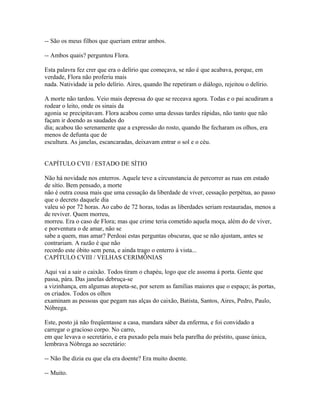 -- São os meus filhos que queriam entrar ambos.
-- Ambos quais? perguntou Flora.
Esta palavra fez crer que era o delírio que começava, se não é que acabava, porque, em
verdade, Flora não proferiu mais
nada. Natividade ia pelo delírio. Aires, quando lhe repetiram o diálogo, rejeitou o delírio.
A morte não tardou. Veio mais depressa do que se receava agora. Todas e o pai acudiram a
rodear o leito, onde os sinais da
agonia se precipitavam. Flora acabou como uma dessas tardes rápidas, não tanto que não
façam ir doendo as saudades do
dia; acabou tão serenamente que a expressão do rosto, quando lhe fecharam os olhos, era
menos de defunta que de
escultura. As janelas, escancaradas, deixavam entrar o sol e o céu.
CAPÍTULO CVII / ESTADO DE SÍTIO
Não há novidade nos enterros. Aquele teve a circunstancia de percorrer as ruas em estado
de sítio. Bem pensado, a morte
não é outra cousa mais que uma cessação da liberdade de viver, cessação perpétua, ao passo
que o decreto daquele dia
valeu só por 72 horas. Ao cabo de 72 horas, todas as liberdades seriam restauradas, menos a
de reviver. Quem morreu,
morreu. Era o caso de Flora; mas que crime teria cometido aquela moça, além do de viver,
e porventura o de amar, não se
sabe a quem, mas amar? Perdoai estas perguntas obscuras, que se não ajustam, antes se
contrariam. A razão é que não
recordo este óbito sem pena, e ainda trago o enterro à vista...
CAPÍTULO CVIII / VELHAS CERIMÔNIAS
Aqui vai a sair o caixão. Todos tiram o chapéu, logo que ele assoma à porta. Gente que
passa, pára. Das janelas debruça-se
a vizinhança, em algumas atopeta-se, por serem as famílias maiores que o espaço; às portas,
os criados. Todos os olhos
examinam as pessoas que pegam nas alças do caixão, Batista, Santos, Aires, Pedro, Paulo,
Nóbrega.
Este, posto já não freqüentasse a casa, mandara sáber da enferma, e foi convidado a
carregar o gracioso corpo. No carro,
em que levava o secretário, e era puxado pela mais bela parelha do préstito, quase única,
lembrava Nóbrega ao secretário:
-- Não lhe dizia eu que ela era doente? Era muito doente.
-- Muito.

 