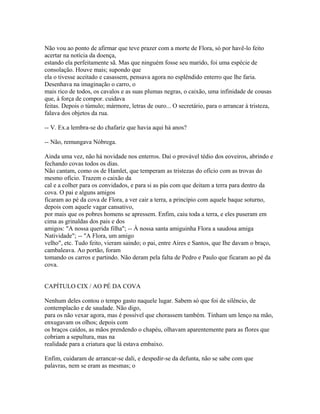 Não vou ao ponto de afirmar que teve prazer com a morte de Flora, só por havê-lo feito
acertar na notícia da doença,
estando ela perfeitamente sã. Mas que ninguém fosse seu marido, foi uma espécie de
consolação. Houve mais; supondo que
ela o tivesse aceitado e casassem, pensava agora no esplêndido enterro que lhe faria.
Desenhava na imaginação o carro, o
mais rico de todos, os cavalos e as suas plumas negras, o caixão, uma infinidade de cousas
que, à força de compor. cuidava
feitas. Depois o túmulo; mármore, letras de ouro... O secretário, para o arrancar à tristeza,
falava dos objetos da rua.
-- V. Ex.a lembra-se do chafariz que havia aqui há anos?
-- Não, remungava Nóbrega.
Ainda uma vez, não há novidade nos enterros. Daí o provável tédio dos eoveiros, abrindo e
fechando covas todos os dias.
Não cantam, como os de Hamlet, que temperam as tristezas do ofício com as trovas do
mesmo ofício. Trazem o caixão da
cal e a colher para os convidados, e para si as pás com que deitam a terra para dentro da
cova. O pai e alguns amigos
ficaram ao pé da cova de Flora, a ver cair a terra, a princípio com aquele baque soturno,
depois com aquele vagar cansativo,
por mais que os pobres homens se apressem. Enfim, caiu toda a terra, e eles puseram em
cima as grinaldas dos pais e dos
amigos: "A nossa querida filha"; -- À nossa santa amiguinha Flora a saudosa amiga
Natividade"; -- "A Flora, um amigo
velho", etc. Tudo feito, vieram saindo; o pai, entre Aires e Santos, que Ihe davam o braço,
cambaleava. Ao portão, foram
tomando os carros e partindo. Não deram pela falta de Pedro e Paulo que ficaram ao pé da
cova.
CAPÍTULO CIX / AO PÉ DA COVA
Nenhum deles contou o tempo gasto naquele lugar. Sabem só que foi de silêncio, de
contemplacão e de saudade. Não digo,
para os não vexar agora, mas é possível que chorassem também. Tinham um lenço na mão,
enxugavam os olhos; depois com
os braços caídos, as mãos prendendo o chapéu, olhavam aparentemente para as flores que
cobriam a sepultura, mas na
realidade para a criatura que lá estava embaixo.
Enfim, cuidaram de arrancar-se dali, e despedir-se da defunta, não se sabe com que
palavras, nem se eram as mesmas; o

 