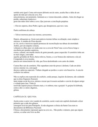 sentido seria igual. Como estivessem defronte um do outro, acudiu-lhes a idéia de um
aperto de mão por cima da cova. Era
uma promessa, um juramento. Juntaram-se e vieram descendo, calados. Antes de chegar ao
portão, reduziram à palavra o
gesto das mãos feito sobre a cova. Que juravam a conciliação perpétua.
-- Ela nos separou, disse Pedro; agora, que desapareceu, que nos e una.
Paulo confirmou de cabeça.
-- Talvez-morresse para isso mesmo, acrescentou.
Depois, abraçaram-se. Gesto nem palavra traziam ênfase ou afetação; eram simples e
sinceros. A sombra de Flora decerto
os viu, ouviu e inscreveu aquela promessa de reconciliação nas tábuas da eternidade.
Ambos, por um impulso comum,
voltaram os olhos para ver ainda uma vez a cova de Flora? mas a cova ficava longe e
encoberta por grandes sepulcros,
cruzes, colunas, um mundo inteiro de gente passada, quase esquecida. O cemitério tinha um
ar meio alegre, com todas
aquelas grinaldas de flores, baixo-relevos, bustos, e a cor branca dos mármores e da cal.
Comparado à cova recente,
parecia um renascimento de vida, que ficou deslembrada a um canto da cidade.
Custou-lhes sair do cemitério. Não supunham estar tão presos à defunta. Cada um deles
ouvia a mesma voz, com igual
docura e palavras especiais. Tinham chegado ao portão e o carro veio buscá-los. A cara do
cocheiro era radiosa.
Não se explica esta expressão do cocheiro, senão porque, inquieto da demora, não cuidando
que os dous fregueses ficassem
tanto tempo ao pé da cova, entrara a recear que tivessem aceitado o convite de algum amigo
e voltado para casa. Tinha já
resolvido esperar poucos minutos mais, e ir embora; mas a gorjeta? A gorjeta foi dobrada,
como a dor e o amor; digamos,
gêmea.
CAPÍTULO CX / QUE VOA
Assim como o carro veio voando do cemitério, assim voará este capítulo destinado a dizer
primeiro que a mãe dos gêmeos
conseguiu levá-los para Petrópolis. Já não alegaram a clínica da Santa Casa nem os
documentos da Biblioteca Nacional.
Clínica e documentos repousam agora na cova no... Não ponho o número, para que algum
curioso, se achar este livro na dita

 