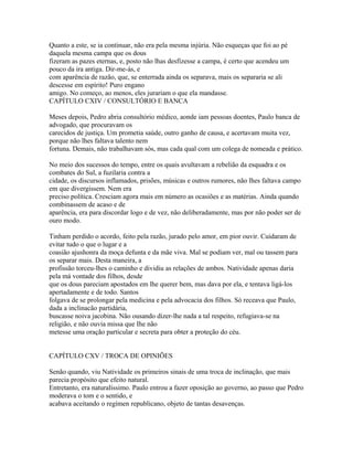 Quanto a este, se ia continuar, não era pela mesma injúria. Não esqueças que foi ao pé
daquela mesma campa que os dous
fizeram as pazes eternas, e, posto não lhas desfizesse a campa, é certo que acendeu um
pouco da ira antiga. Dir-me-ás, e
com aparência de razão, que, se enterrada ainda os separava, mais os separaria se ali
descesse em espírito! Puro engano
amigo. No começo, ao menos, eles jurariam o que ela mandasse.
CAPÍTULO CXIV / CONSULTÓRIO E BANCA
Meses depois, Pedro abria consultório médico, aonde iam pessoas doentes, Paulo banca de
advogado, que procuravam os
carecidos de justiça. Um prometia saúde, outro ganho de causa, e acertavam muita vez,
porque não lhes faltava talento nem
fortuna. Demais, não trabalhavam sós, mas cada qual com um colega de nomeada e prático.
No meio dos sucessos do tempo, entre os quais avultavam a rebelião da esquadra e os
combates do Sul, a fuzilaria contra a
cidade, os discursos inflamados, prisões, músicas e outros rumores, não lhes faltava campo
em que divergissem. Nem era
preciso política. Cresciam agora mais em número as ocasiões e as matérias. Ainda quando
combinassem de acaso e de
aparência, era para discordar logo e de vez, não deliberadamente, mas por não poder ser de
ouro modo.
Tinham perdido o acordo, feito pela razão, jurado pelo amor, em pior ouvir. Cuidaram de
evitar tudo o que o lugar e a
coasião ajushonra da moça defunta e da mãe viva. Mal se podiam ver, mal ou tassem para
os separar mais. Desta maneira, a
profissão torceu-lhes o caminho e dividiu as relações de ambos. Natividade apenas daria
pela má vontade dos filhos, desde
que os dous pareciam apostados em lhe querer bem, mas dava por ela, e tentava ligá-los
apertadamente e de todo. Santos
folgava de se prolongar pela medicina e pela advocacia dos filhos. Só receava que Paulo,
dada a inclinacão partidária,
buscasse noiva jacobina. Não ousando dizer-lhe nada a tal respeito, refugiava-se na
religião, e não ouvia missa que Ihe não
metesse uma oração particular e secreta para obter a proteção do céu.
CAPÍTULO CXV / TROCA DE OPINIÕES
Senão quando, viu Natividade os primeiros sinais de uma troca de inclinação, que mais
parecia propósito que efeito natural.
Entretanto, era naturalíssimo. Paulo entrou a fazer oposição ao governo, ao passo que Pedro
moderava o tom e o sentido, e
acabava aceitando o regímen republicano, objeto de tantas desavenças.

 