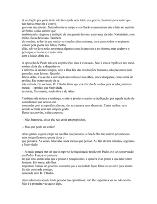 A aceitação por parte deste não foi rápida nem total; era, porém, bastante para sentir que
não havia entre ele e o novo
governo um abismo. Naturalmente o tempo e a reflexão consumaram este efeito no espírito
de Pedro, a não admitir que
também nele vingasse a ambição de um grande destino, esperança da mãe. Natividade, com
efeito, ficou deliciada. Também
ela mudara, se havia que mudar na simples alma materna, para quem todos os regimens
valiam pela glória dos filhos. Pedro,
aliás, não se dava todo, restringia alguma cousa às pessoas e ao sistema, mas aceitava o
princípio, e bastava; o resto viria
com a idade, dizia ela.
A oposição de Paulo não era ao princípio, mas à execução. Não é esta a república dos meus
sonhos dizia ele, e dispunha-se
a reformá-la em três tempos, com a fina-fior das instituições humanas, não presentes nem
passadas, mas futuras. Quando
falava delas, via-se-lhe a convicção nos lábios e nos olhos, estes alongados, como alma de
profeta. Era outro ensejo de se
não entenderem os dous. D. Cláudia tinha que era cálculo de ambos para se não juntarem
nunca; -- opinião que Natividade
aceitaria, finalmente, senão fora a de Aires.
Também este notara a mudança, e estava prestes a aceitar a explicação, por aquela razão de
comodidade que achava em
concordar com as opiniões alheias; não se cansava nem aborrecia. Tanto melhor, se o
acordo se fazia com um simples gesto.
Desta vez, porém, valeu a pessoa.
-- Não, baronesa, disse ele, não creia em propósitos.
-- Mas que pode ser então?
Aires gastou algum tempo na escolha das palavras, a fim de lhe não saírem pedantescas
nem insignificantes; queria dizer o
que pensava. As vezes, falar não custa menos que pensar. Ao fim de três minutos, segredou
a Natividade:
-- A razão parece-me ser que o espírito de inquietação reside em Paulo, e o de conservação
em Pedro. Um já se contenta
do que está, outro acha que é pouco e pouquíssimo, e quisera ir ao ponto a que não foram
homens. Em suma, não lhes
importam formas de governo, contanto que a sociedade fique firme ou se atire para diante.
Se não concorda comigo,
concorde com D. Cláudia.
Aires não tinha aquele triste pecado dos opiniáticos; não lhe importava ser ou não aceito.
Não é a primeira vez que o digo,

 