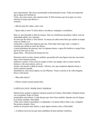 quis experimentar. Não estava acostumado às denominações locais. Tinha esta impressão
que as águas de Carlsbad ou
Vichy, sem estes nomes, não curariam tanto. D. Rita insinuou que ele ia para ver como
estavam as moças que deixou, e
concluiu:
-- Hão de estar tão velhas, como você.
-- Quem sabe se mais? O ofício delas é envelhecer, redargüiu o conselheiro.
Quis rir, mas não pôde ir além da ameaça. Não era a lembrança da própria velhice, nem da
caducidade alheia, era a injustiça
da sorte que lhe tomou a vista interior. As moças ele sabia muito bem que cediam ao tempo
como as cidades e as
instituições, e ainda mais depressa que elas. Nem todas iriam logo cedo, a cumprir a
sentença que atribui ao amor dos deuses
a morte prematura das pessoas; mas viu algumas dessas, e agora lhe lembrou a meiga Flora,
que lá se fora com as suas
graças finas... Não passou da ameaça de riso.
Quiseram retê-lo as duas, Santos também, que perdia nele uma figura certa das suas noitesmas o nosso homem resistiu,
embarcou e partiu. Como escrevia sempre à irmã e aos amigos, dava a causa exata da
demora, e não eram amores, salvo se
mentia, mas passara a idade de mentir. Afirmou, sim, que recuperara algumas forças, e
assim o pareceu quando
desembarcou, onze meses depois, no cais Pharoux. Trazia o mesmo ar de velho elegante,
fresco e bem posto.
-- Mas estão eleitos?
-- Eleitos; tomam assento quinta-feira.
CAPÍTULO CXVII / POSSE DAS CADEIRAS
Quinta-Feira, quando os gêmeos tomaram assento na Camara, Natividade e Perpétua foram
ver a cerimônia. Pedro ou Paulo
arranjoulhes uma tribuna. A mãe desejou que Aires fosse também. Quando este ali chegou,
já as achou sentadas, Natividade
a fitar com a luneta o presidente e os deputados. Um destes falava sobre a ata, e ninguém
lhe prestava atenção. Aires
sentou-se um pouso mais dentro, e, após alguns minutos, disse a Natividade:
-- A senhora escreveu-me que eram candidatos de dous partidos contrários.

 