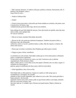 -- Não é gracejo, baronesa. A senhora cuida que a política os desune; francamente, não. A
política e um incidente, como a
moça Flora foi outro...
-- Ainda se lembram dela.
-- Ainda?
-- Foram à missa aniversária, e desconfio que foram também ao cemitério, não juntos, nem
à mesma hora. Se foram, é que
verdadeiramente gostavam dela; logo, não foi um incidente.
Sem embargo do que Natividade lhe merecia, Aires não insistiu na opinião, antes deu mais
relevo à dela, corn o próprio fato
da visita ao cemitério.
-- Não sei se foram, emendou Natividade; desconfio.
-- Devem ter ido; eles gostavam realmente da pequena. Também ela gostava deles; a
diferença é que, não alcançando
unificá-los, como os via em si, preferiu fechar os olhos. Não lhe importe o mistério. Há
outros mais escuros.
-- Parece que vai entrar a cerimônia, disse Perpétua que olhava para o recinto.
-- Chegue-se para a frente, conselheiro.
A cerimônia era a do costume. Natividade cuidou que ia vê-los entrar juntos e afirmarem
juntos o compromisso regimental.
Viriam assim como os trouxera no ventre e na vida. Contentou-se de os admirar
separadamente. Paulo primeiro, Pedro
depois, ambos graves, e ouviu-lhes cá de cima repetir a fórmula com voz clara e segura. A
cerimônia foi curiosa para as
galerias, graças à semelhança dos dous; para a mãe foi comovedora.
-- Estão legisladores, disse Aires no fim.
Natividade tinha os olhos gloriosos. Ergueu-se e pediu ao velho amigo que as
acompanhasse à carruagem. No corredor
acharam os dous recentes deputados, que vinham ter com a mãe. Não consta qual deles a
beijou primeiro: não havendo
regimento interno nesta outra camara, pode ser que fossem ambos a um tempo, metendolhes ela a cara entre as bocas, uma
face para cada um. A verdade é que o fizeram com igual ternura. Depois voltaram ao
recinto.

 