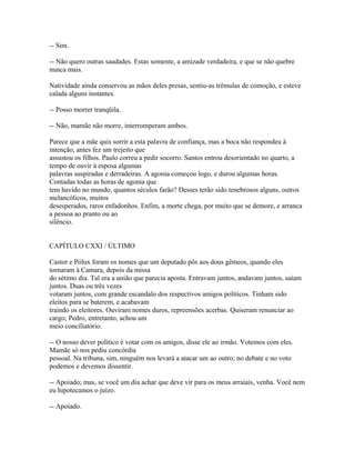 -- Sim.
-- Não quero outras saudades. Estas somente, a amizade verdadeira, e que se não quebre
nunca mais.
Natividade ainda conservou as mãos deles presas, sentiu-as trêmulas de comoção, e esteve
calada alguns instantes.
-- Posso morrer tranqüila.
-- Não, mamãe não morre, interromperam ambos.
Parece que a mãe quis sorrir a esta palavra de confiança, mas a boca não respondeu à
intenção, antes fez um trejeito que
assustou os filhos. Paulo correu a pedir socorro. Santos entrou desorientado no quarto, a
tempo de ouvir à esposa algumas
palavras suspiradas e derradeiras. A agonia começou logo, e durou algumas horas.
Contadas todas as horas de agonia que
tem havido no mundo, quantos séculos farão? Desses terão sido tenebrosos alguns, outros
melancólicos, muitos
desesperados, raros enfadonhos. Enfim, a morte chega, por muito que se demore, e arranca
a pessoa ao pranto ou ao
silêncio.
CAPÍTULO CXXI / ÚLTIMO
Castor e Pólux foram os nomes que um deputado pôs aos dous gêmeos, quando eles
tornaram à Camara, depois da missa
do sétimo dia. Tal era a união que parecia aposta. Entravam juntos, andavam juntos, saíam
juntos. Duas ou três vezes
votaram juntos, com grande escandalo dos respectivos amigos políticos. Tinham sido
eleitos para se baterem, e acabavam
traindo os eleitores. Ouviram nomes duros, repreensões acerbas. Quiseram renunciar ao
cargo; Pedro, entretanto, achou um
meio conciliatório.
-- O nosso dever político é votar com os amigos, disse ele ao irmão. Votemos com eles.
Mamãe só nos pediu concórdia
pessoal. Na tribuna, sim, ninguém nos levará a atacar um ao outro; no debate e no voto
podemos e devemos dissentir.
-- Apoiado; mas, se você um dia achar que deve vir para os meus arraiais, venha. Você nem
eu hipotecamos o juízo.
-- Apoiado.

 