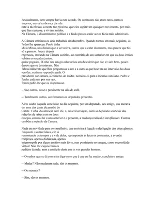 Pessoalmente, nem sempre havia este acordo. Os contrastes não eram raros, nem os
ímpetos, mas a lembrança da mãe
estava tão fresca, a morte tão próxima, que eles sopitavam qualquer movimento, por mais
que lhes custasse, e viviam unidos.
Na Câmara, o dissentimento político e a fusão pessoa cada vez os fazia mais admiráveis.
A Câmara terminou os seus trabalhos em dezembro. Quando tornou em maio seguinte, só
Pedro lhe apareceu. Paulo tinha
ido a Minas, uns diziam que a ver noiva, outros que a catar diamantes, mas parece que foi
só a passeio. Pouco depois
regressou, entrando na Câmara sozinho, ao contrário do ano anterior em que os dous irmãos
subiam as escadas juntos,
quase pegados. O olho dos amigos não tardou em descobrir que não viviam bem, pouco
depois que se detestavam. Não
faltou indiscreto que lhes perguntasse a um e a outro o que houvera no intervalo das duas
sessões; nenhum respondia nada. O
presidente da Camara, a conselho do leader, nomeou-os para a mesma comissão. Pedro e
Paulo, cada um por sua vez,
foram pedir-lhe que os dispensasse.
-- São outros, disse o presidente na sala do café.
-- Totalmente outros, confirmaram os deputados presentes.
Aires soube daquela conclusão no dia seguinte, por um deputado, seu amigo, que morava
em uma das casas de pensão do
Catete. Tinha ido almoçar com ele, e, em conversação, como o deputado soubesse das
relações de Aires com os dous
colegas, contou-lhe o ano anterior e o presente, a mudança radical e inexplicável. Contou
também a opinião da Camara.
Nada era novidade para o conselheiro, que assistira à ligação e desligação dos dous gêmeos.
Enquanto o outro falava, ele ia
remontando os tempos e a vida deles, recompondo as lutas os contrastes, a aversão
recíproca, apenas disfarçada, apenas
interrompida por algum motivo mais forte, mas persistente no sangue, como necessidade
virtual. Não lhe esqueceram os
pedidos da mãe, nem a ambição desta em os ver grandes homens.
-- O senhor que se dá com eles diga-me o que é que os fez mudar, concluiu o amigo.
-- Mudar? Não mudaram nada; são os mesmos.
-- Os mesmos?
-- Sim, são os mesmos.

 