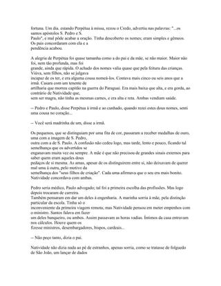 fortuna. Um dia. estando Perpétua à missa, rezou o Credo, advertiu nas palavras: "...os
santos apóstolos S. Pedro e S.
Paulo", e mal pôde acabar a oração. Tinha descoberto os nomes; eram simples e gêmeos.
Os pais concordaram com ela e a
pendência acabou.
A alegria de Perpétua foi quase tamanha como a do pai e da mãe, se não maior. Maior não
foi, nem tão profunda, mas foi
grande, ainda que rápida. O achado dos nomes valia quase que pela feitura das crianças.
Viúva, sem filhos, não se julgava
incapaz de os ter, e era alguma cousa nomeá-los. Contava mais cinco ou seis anos que a
irmã. Casara com um tenente de
artilharia que morreu capitão na guerra do Paraguai. Era mais baixa que alta, e era gorda, ao
contrário de Natividade que,
sem ser magra, não tinha as mesmas carnes, e era alta e reta. Ambas vendiam saúde.
-- Pedro e Paulo, disse Perpétua à irmã e ao cunhado, quando rezei estes dous nomes, senti
uma cousa no coração...
-- Você será madrinha de um, disse a irmã.
Os pequenos, que se distinguiam por uma fita de cor, passaram a receber medalhas de ouro,
uma com a imagem de S. Pedro,
outra com a de S. Paulo. A confusão não cedeu logo, mas tarde, lento e pouco, ficando tal
semelhança que os advertidos se
enganavam muita vez ou sempre. A mãe é que não precisou de grandes sinais externos para
saber quem eram aqueles dous
pedaços de si mesma. As amas, apesar de os distinguirem entre si, não deixavam de querer
mal uma à outra, pelo motivo da
semelhança dos "seus filhos de criação". Cada uma afirmava que o seu era mais bonito.
Natividade concordava com ambas.
Pedro seria médico, Paulo advogado; tal foi a primeira escolha das profissões. Mas logo
depois trocaram de carreira.
Também pensaram em dar um deles à engenharia. A marinha sorria à mãe, pela distinção
particular da escola. Tinha só o
inconveniente da primeira viagem remota; mas Natividade pensou em meter empenhos com
o ministro. Santos falava em fazer
um deles banqueiro, ou ambos. Assim passavam as horas vadias. Íntimos da casa entravam
nos cálculos. Houve quem os
fizesse ministros, desembargadores, bispos, cardeais...
-- Não peço tanto, dizia o pai.
Natividade não dizia nada ao pé de estranhos, apenas sorria, como se tratasse de folguedo
de São João, um lançar de dados

 