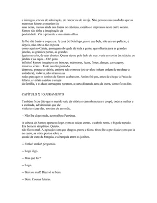 e inimigos, cheios de admiração, de rancor ou de inveja. Não pensava nas saudades que as
matronas futuras contariam às
suas netas, menos ainda nos livros de crônicas, escritos e impressos neste outro século.
Santos não tinha a imaginação da
posteridade. Via o presente e suas maravilhas.
Já lhe não bastava o que era. A casa de Botafogo, posto que bela, não era um palácio, e
depois, não estava tão exposta
como aqui no Catete, passagem obrigada de toda a gente, que olharia para as grandes
janelas, as grandes portas, as grandes
águias no alto, de asas abertas. Quem viesse pelo lado do mar, veria as costas do palácio, os
jardins e os lagos... Oh! gozo
infinito! Santos imaginava os bronzes, mármores, luzes, flores, danças, carruagens,
músicas, ceias... Tudo isso foi pensado
depressa, porque a vitória, embora não corresse (os cavalos tinham ordem de moderar a
andadura), todavia, não atrasava as
rodas para que os sonhos de Santos acabassem. Assim foi que, antes de chegar à Praia da
Glória, a vitória avistou o coupé
da família, e as duas carruagens pararam, a curta distancia uma da outra, como ficou dito.
CAPÍTULO X / O JURAMENTO
Também ficou dito que o marido saiu da vitória e caminhou para o coupé, onde a mulher e
a cunhada, adivinhando que ele
vinha ter com elas, sorriam de antemão.
-- Não lhe digas nada, aconselhou Perpétua.
A cabeça de Santos apareceu logo, com as suíças curtas, o cabelo rente, o bigode rapado.
Era homem simpático. Quieto,
não ficava mal. A agitação com que chegou, parou e falou, tirou-lhe a gravidade com que ia
no carro, as mãos postas sobre o
castão de ouro da bengala, e a bengala entre os joelhos.
-- Então? então? perguntou.
-- Logo digo.
-- Mas que foi?
-- Logo.
-- Bem ou mal? Dize só se bem.
-- Bem. Cousas futuras.

 