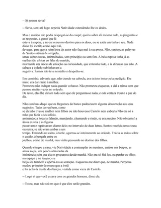 -- Si pessoa séria?
-- Séria, sim: até logo. repetiu Natividade estendendo-lhe os dedos.
Mas o marido não podia despegar-se do coupé; queria saber ali mesmo tudo, as perguntas e
as respostas, a gente que lá
estava à espera, e se era o mesmo destino para os dous, ou se cada um tinha o seu. Nada
disso foi escrito como aqui vai,
devagar, para que a ruim letra do autor não faça mal à sua prosa. Não, senhor; as palavras
de Santos saíram de atropelo,
umas sobre outras, embrulhadas, sem princípio ou sem fim. A bela esposa tinha já as
orelhas tão afeitas ao falar do marido,
mormente em lances de emoção ou curiosidade, que entendia tudo, e ia dizendo que não. A
cabeça e o dedo sublinhavam a
negativa. Santos não teve remédio e despediu-se.
Em caminho, advertiu que, não crendo na cabocla, era ocioso instar pela predição. Era
mais; era dar razão à mulher.
Prometeu não indagar nada quando voltasse. Não prometeu esquecer, e daí a teima com que
pensou muitas vezes no oráculo.
De resto, elas lhe diriam tudo sem que ele perguntasse nada, e esta certeza trouxe a paz do
dia.
Não concluas daqui que os fregueses do banco padecessem alguma desatenção aos seus
negócios. Tudo correu bem, como
se ele não tivesse mulher nem filhos ou não houvesse Castelo nem cabocla Não era só a
mão que fazia o seu ofício,
assinando; a boca ia falando, mandando, chamando e rindo, se era preciso. Não obstante! a
ânsia existia e as figuras
passavam e repassavam diante dele; no intervalo de duas letras, Santos resolvia uma cousa
ou outra, se não eram ambas a um
tempo. Entrando no carro, à tarde, agarrou-se inteiramente ao oráculo. Trazia as mãos sobre
o castão, a bengala entre os
joelhos, como de manhã, mas vinha pensando no destino dos filhos.
Quando chegou a casa, viu Natividade a contemplar os meninos, ambos nos berços, as
amas ao pé, um pouco admiradas da
insistência com que ela os procurava desde manhã. Não era só fitá-los, ou perder os olhos
no espaço e no tempo; era
beijá-los também e apertá-los ao coração. Esqueceu-me dizer que, de manhã, Perpétua
mudou primeiro de roupa que a irmã
e foi achá-la diante dos berços, vestida como viera do Castelo.
-- Logo vi que você estava com os grandes homens, disse ela.
-- Estou, mas não sei em que é que eles serão grandes.

 