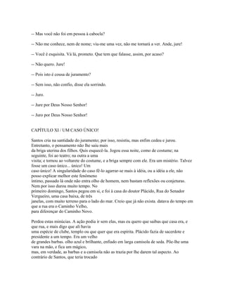 -- Mas você não foi em pessoa à cabocla?
-- Não me conhece, nem de nome; viu-me uma vez, não me tornará a ver. Ande, jure!
-- Você é esquisita. Vá lá, prometo. Que tem que falasse, assim, por acaso?
-- Não quero. Jure!
-- Pois isto é cousa de juramento?
-- Sem isso, não confio, disse ela sorrindo.
-- Juro.
-- Jure por Deus Nosso Senhor!
-- Juro por Deus Nosso Senhor!
CAPÍTULO XI / UM CASO ÚNICO!
Santos cria na santidade do juramento; por isso, resistiu, mas enfim cedeu e jurou.
Entretanto, o pensamento não lhe saiu mais
da briga uterina dos filhos. Quis esquecê-la. Jogou essa noite, como de costume; na
seguinte, foi ao teatro; na outra a uma
visita; e tornou ao voltarete do costume, e a briga sempre com ele. Era um mistério. Talvez
fosse um caso único... único! Um
caso único! A singularidade do caso fê-lo agarrar-se mais à idéia, ou a idéia a ele, não
posso explicar melhor este fenômeno
íntimo, passado lá onde não entra olho de homem, nem bastam reflexões ou conjeturas.
Nem por isso durou muito tempo. No
primeiro domingo, Santos pegou em si, e foi à casa do doutor Plácido, Rua do Senador
Vergueiro, uma casa baixa, de três
janelas, com muito terreno para o lado do mar. Creio que já não exista. datava do tempo em
que a rua era o Caminho Velho,
para diferençar do Caminho Novo.
Perdoa estas minúcias. A ação podia ir sem elas, mas eu quero que saibas que casa era, e
que rua, e mais digo que ali havia
uma espécie de clube, templo ou que quer que era espírita. Plácido fazia de sacerdote e
presidente a um tempo. Era um velho
de grandes barbas. olho azul e brilhante, enfiado em larga camisola de seda. Põe-lhe uma
vara na mão, e fica um mágico,
mas, em verdade, as barbas e a camisola não as trazia por lhe darem tal aspecto. Ao
contrário de Santos, que teria trocado

 
